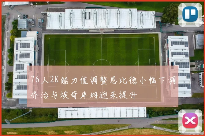 76人2K能力值调整恩比德小幅下调乔治与埃奇库姆迎来提升