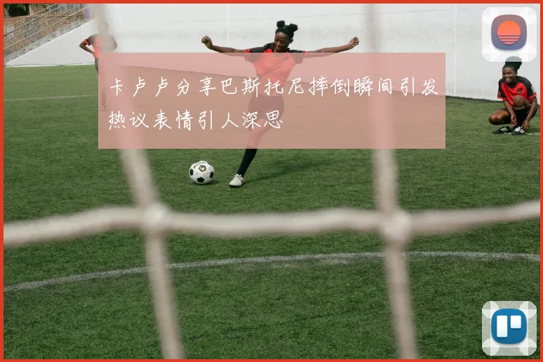 卡卢卢分享巴斯托尼摔倒瞬间引发热议表情引人深思