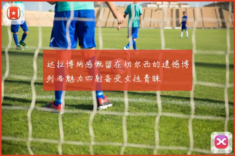 达拉博纳感慨留在切尔西的遗憾博列洛魅力四射备受女性青睐