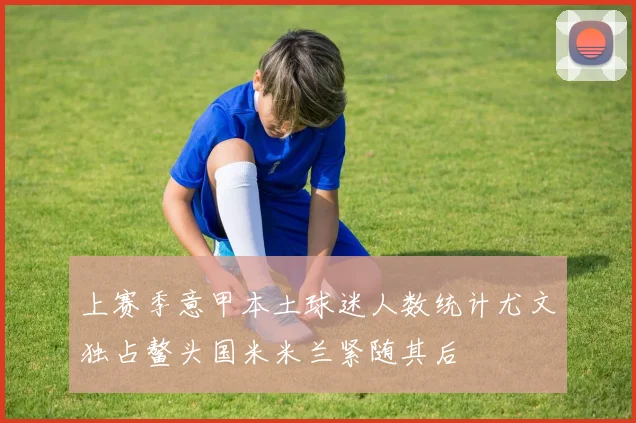 上赛季意甲本土球迷人数统计尤文独占鳌头国米米兰紧随其后