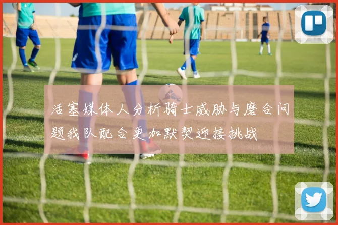 活塞媒体人分析骑士威胁与磨合问题我队配合更加默契迎接挑战