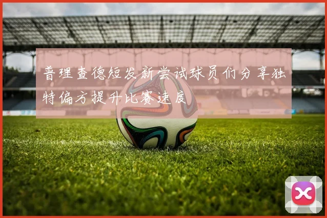 普理查德短发新尝试球员们分享独特偏方提升比赛速度