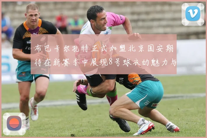 布巴卡尔孔特正式加盟北京国安期待在新赛季中展现8号球衣的魅力与实力
