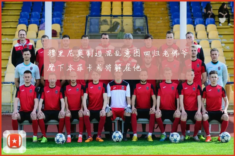 穆里尼奥制造混乱意图回归老佛爷麾下本菲卡或将解雇他