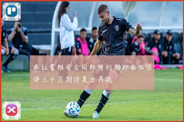 弗拉霍维奇合同即将到期却面临伤停三个月期待复出再战