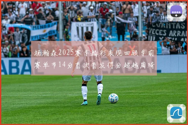 杨瀚森2025赛季精彩表现回顾季前赛单节14分首次首发得分超越周琦