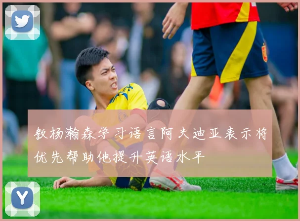 教杨瀚森学习语言阿夫迪亚表示将优先帮助他提升英语水平