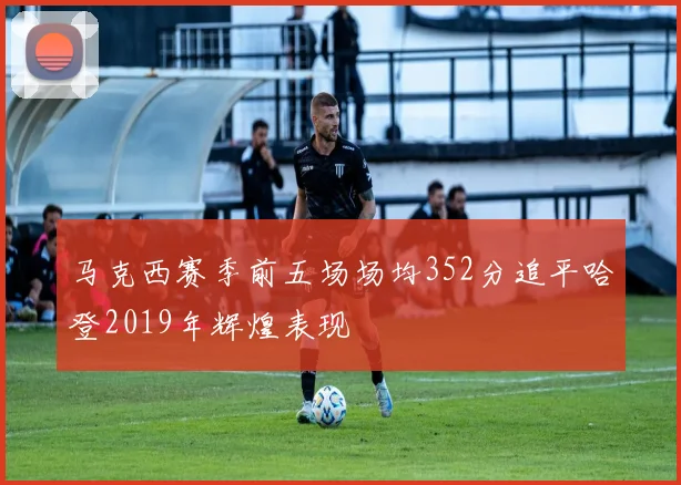 马克西赛季前五场场均352分追平哈登2019年辉煌表现