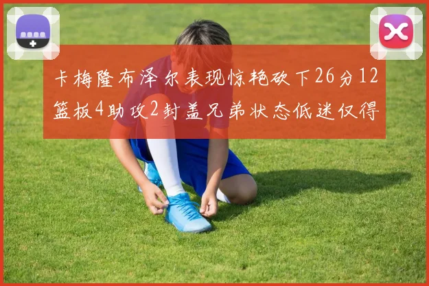 卡梅隆布泽尔表现惊艳砍下26分12篮板4助攻2封盖兄弟状态低迷仅得4分