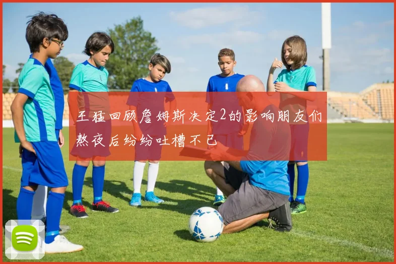 王猛回顾詹姆斯决定2的影响朋友们熬夜后纷纷吐槽不已