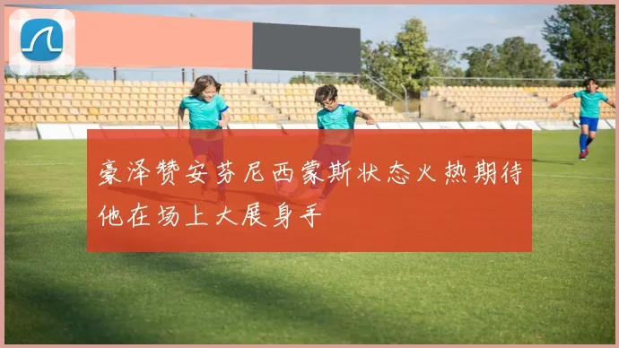 豪泽赞安芬尼西蒙斯状态火热期待他在场上大展身手