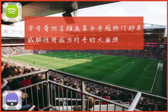 字母哥坦言雄鹿虽非夺冠热门却具威胁性将成为对手的大麻烦