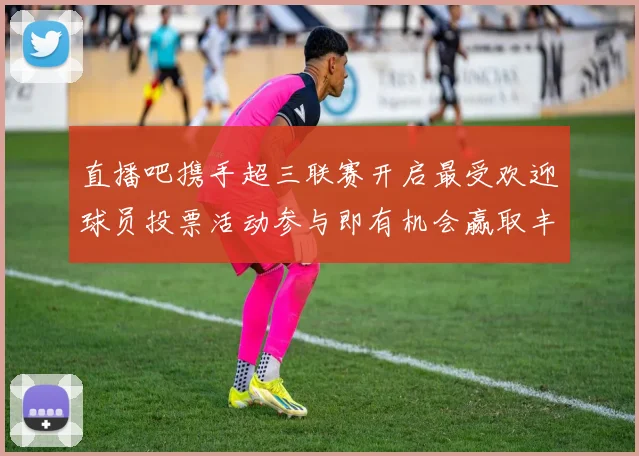 直播吧携手超三联赛开启最受欢迎球员投票活动参与即有机会赢取丰厚奖品