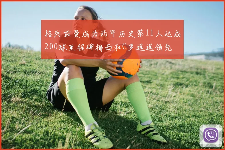 格列兹曼成为西甲历史第11人达成200球里程碑梅西和C罗遥遥领先
