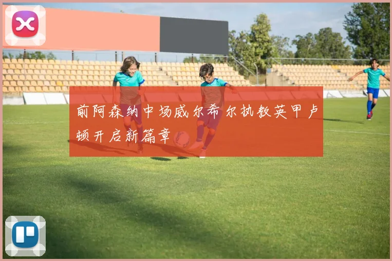 前阿森纳中场威尔希尔执教英甲卢顿开启新篇章