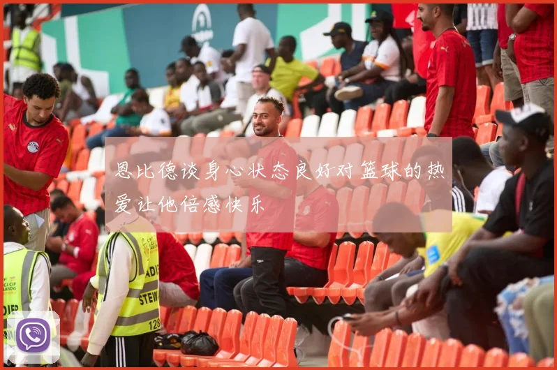 恩比德谈身心状态良好对篮球的热爱让他倍感快乐