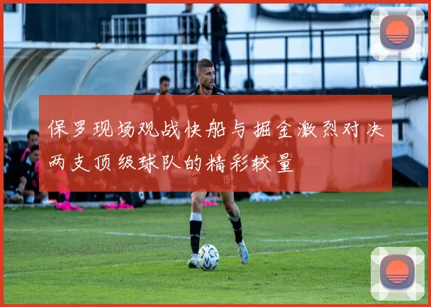保罗现场观战快船与掘金激烈对决两支顶级球队的精彩较量