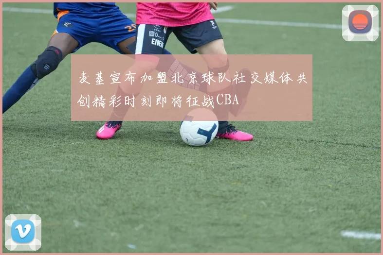 麦基宣布加盟北京球队社交媒体共创精彩时刻即将征战CBA