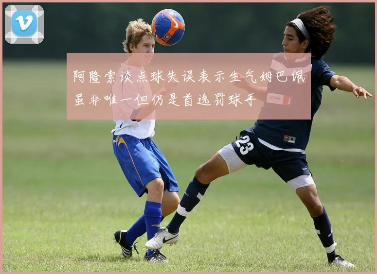 阿隆索谈点球失误表示生气姆巴佩虽非唯一但仍是首选罚球手