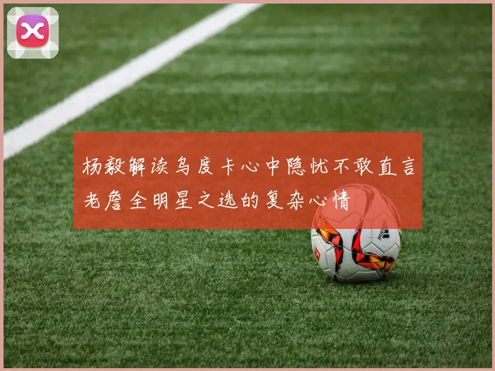 杨毅解读乌度卡心中隐忧不敢直言老詹全明星之选的复杂心情