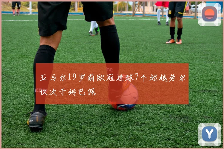 亚马尔19岁前欧冠进球7个超越劳尔仅次于姆巴佩