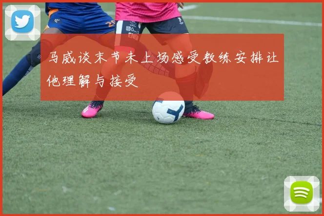 马威谈末节未上场感受教练安排让他理解与接受
