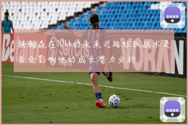 杨瀚森在NBA的未来之路球队战术是否会影响他的成长潜力分析