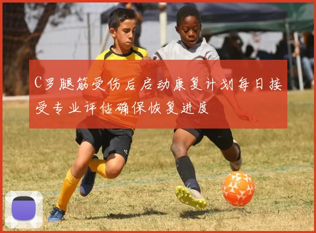 C罗腿筋受伤后启动康复计划每日接受专业评估确保恢复进度
