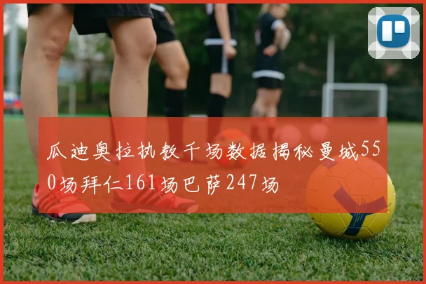 瓜迪奥拉执教千场数据揭秘曼城550场拜仁161场巴萨247场