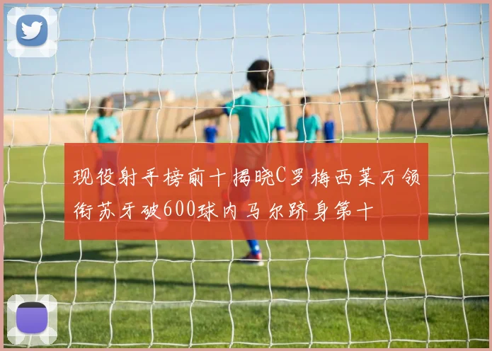 现役射手榜前十揭晓C罗梅西莱万领衔苏牙破600球内马尔跻身第十