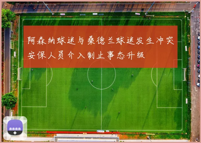 阿森纳球迷与桑德兰球迷发生冲突安保人员介入制止事态升级