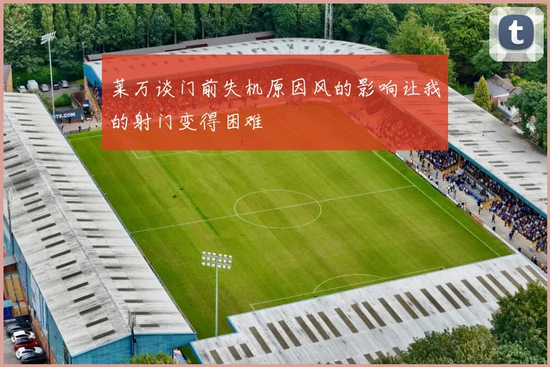 莱万谈门前失机原因风的影响让我的射门变得困难