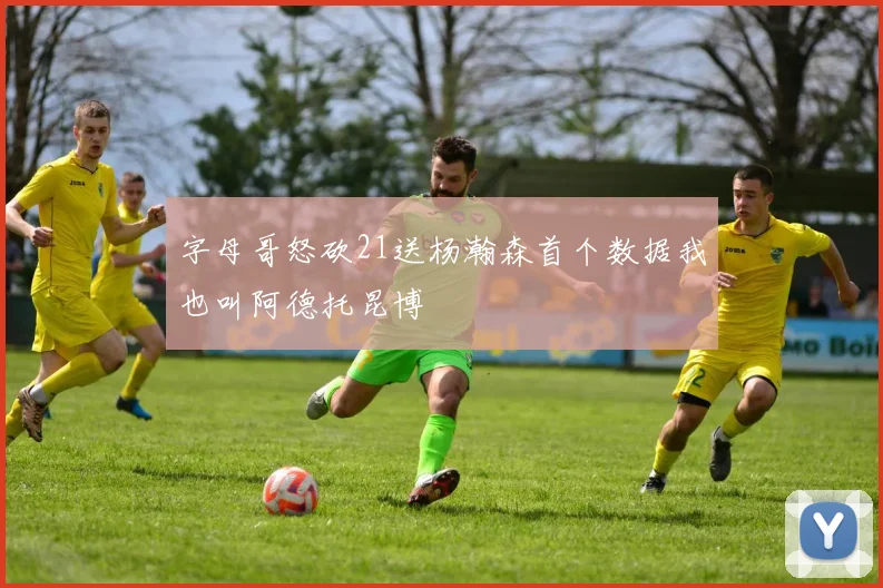 字母哥怒砍21送杨瀚森首个数据我也叫阿德托昆博