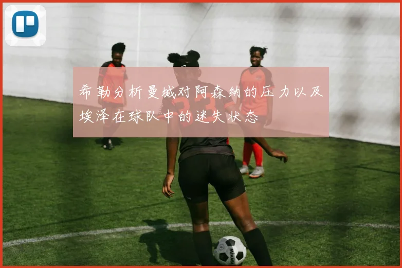 希勒分析曼城对阿森纳的压力以及埃泽在球队中的迷失状态